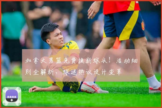 加拿大男篮免费换新球衣!活动细则全解析,球迷热议设计变革