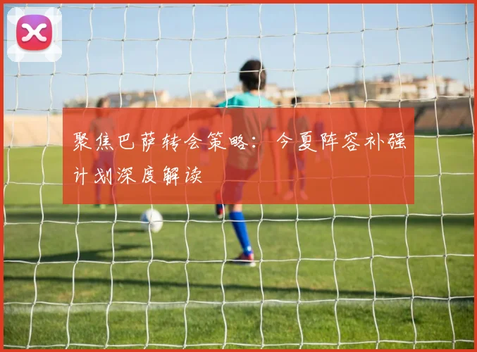 聚焦巴萨转会策略：今夏阵容补强计划深度解读
