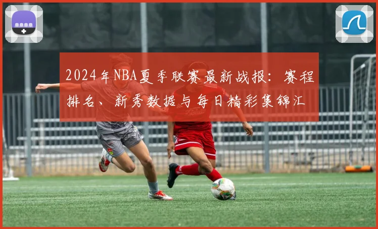 2024年NBA夏季联赛最新战报:赛程排名、新秀数据与每日精彩集锦汇总