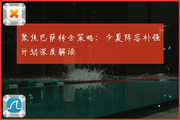 聚焦巴萨转会策略：今夏阵容补强计划深度解读