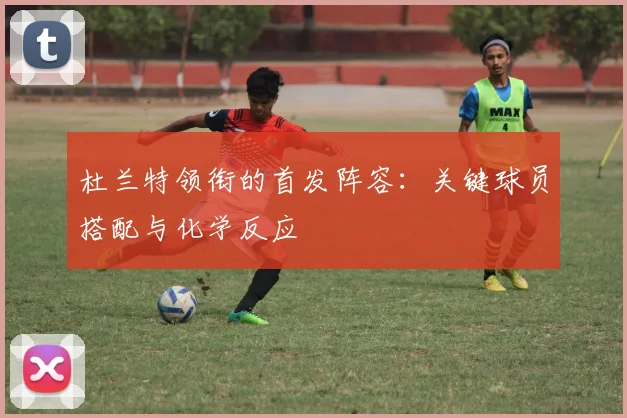杜兰特领衔的首发阵容：关键球员搭配与化学反应