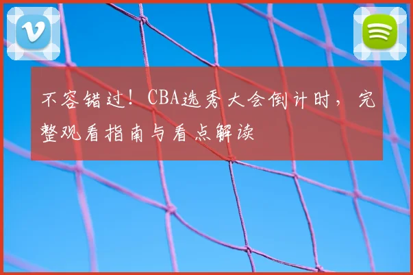 不容错过!CBA选秀大会倒计时,完整观看指南与看点解读