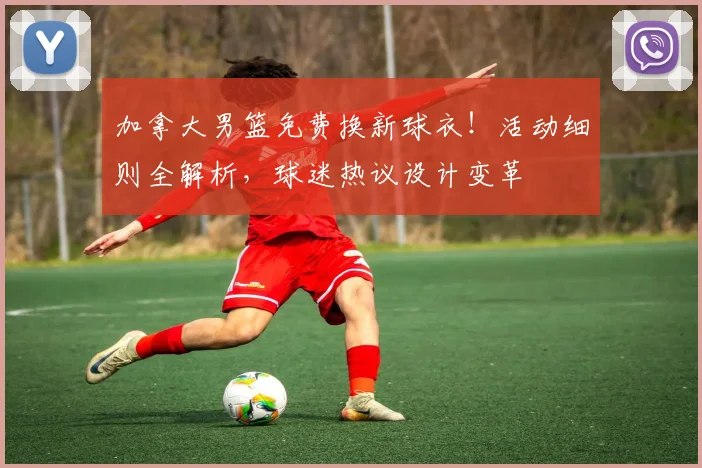 加拿大男篮免费换新球衣！活动细则全解析，球迷热议设计变革