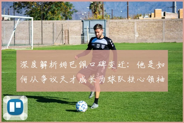 深度解析姆巴佩口碑变迁：他是如何从争议天才成长为球队核心领袖的