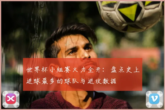 世界杯小组赛火力全开：盘点史上进球最多的球队与进攻数据