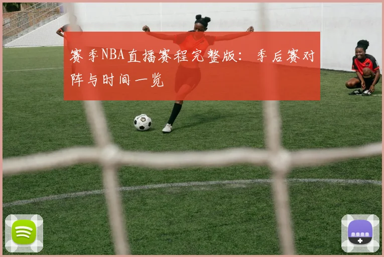 赛季NBA直播赛程完整版：季后赛对阵与时间一览