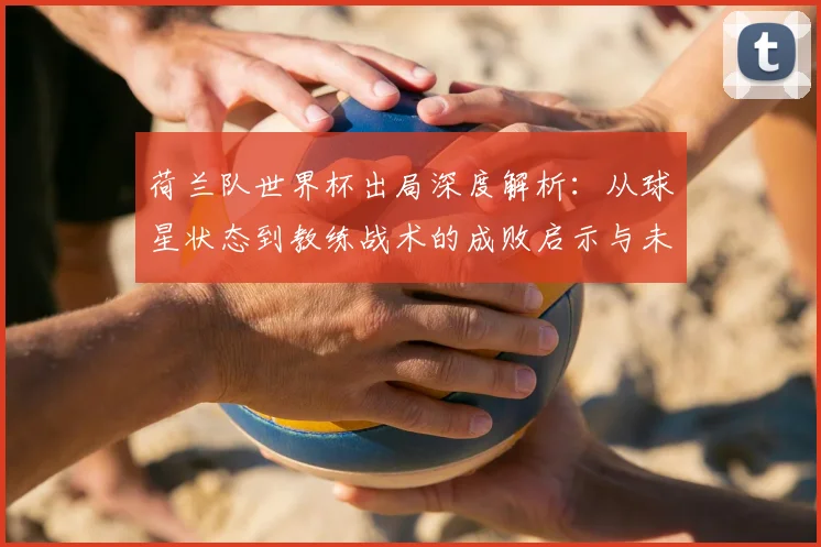 荷兰队世界杯出局深度解析:从球星状态到教练战术的成败启示与未来展望