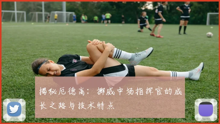 揭秘厄德高:挪威中场指挥官的成长之路与技术特点