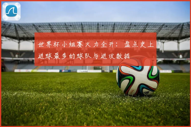 世界杯小组赛火力全开：盘点史上进球最多的球队与进攻数据