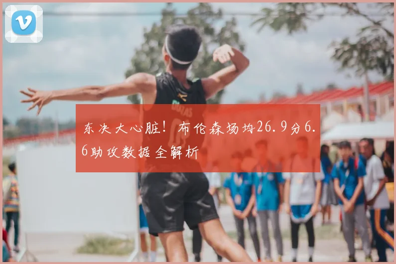 东决大心脏！布伦森场均26.9分6.6助攻数据全解析