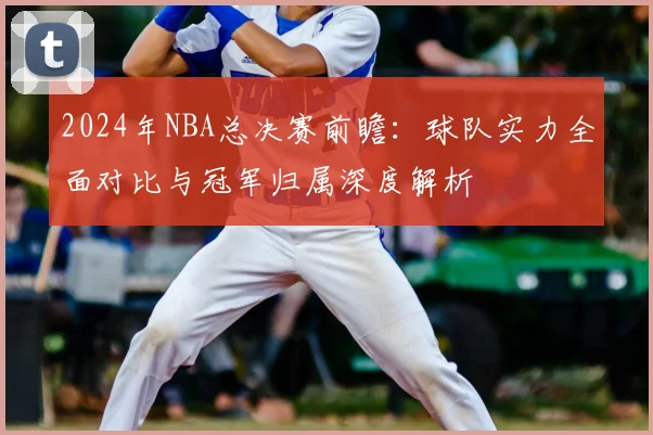 2024年NBA总决赛前瞻：球队实力全面对比与冠军归属深度解析